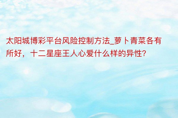 太阳城博彩平台风险控制方法_萝卜青菜各有所好，十二星座王人心爱什么样的异性？