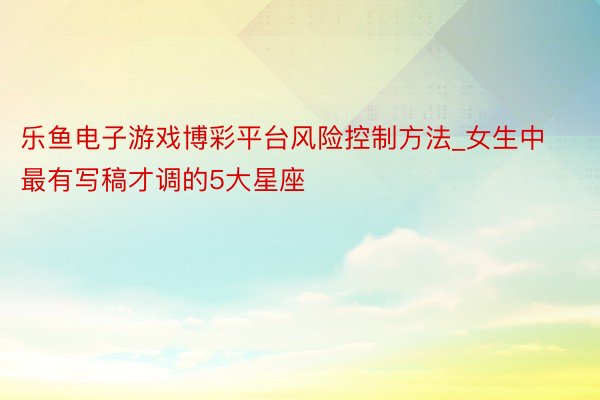 乐鱼电子游戏博彩平台风险控制方法_女生中最有写稿才调的5大星座
