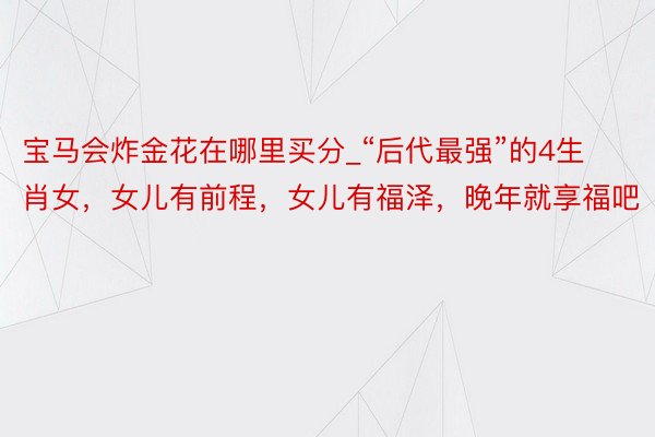 宝马会炸金花在哪里买分_“后代最强”的4生肖女，女儿有前程，女儿有福泽，晚年就享福吧
