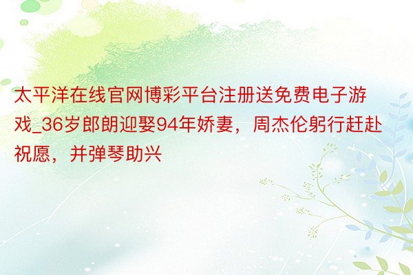 太平洋在线官网博彩平台注册送免费电子游戏_36岁郎朗迎娶94年娇妻，周杰伦躬行赶赴祝愿，并弹琴助兴