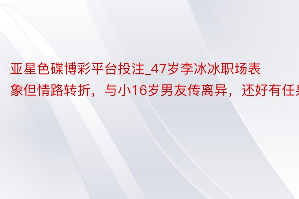 亚星色碟博彩平台投注_47岁李冰冰职场表象但情路转折，与小16岁男友传离异，还好有任泉