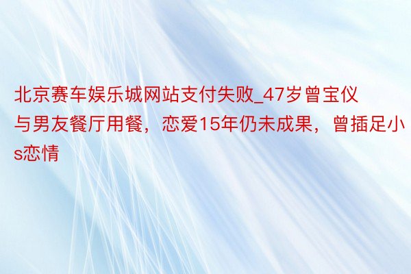 北京赛车娱乐城网站支付失败_47岁曾宝仪与男友餐厅用餐，恋爱15年仍未成果，曾插足小s恋情