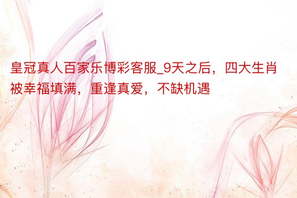 皇冠真人百家乐博彩客服_9天之后，四大生肖被幸福填满，重逢真爱，不缺机遇