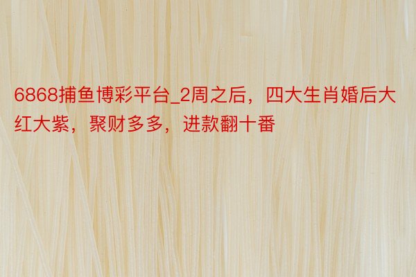 6868捕鱼博彩平台_2周之后，四大生肖婚后大红大紫，聚财多多，进款翻十番