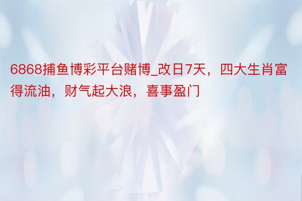 6868捕鱼博彩平台赌博_改日7天，四大生肖富得流油，财气起大浪，喜事盈门