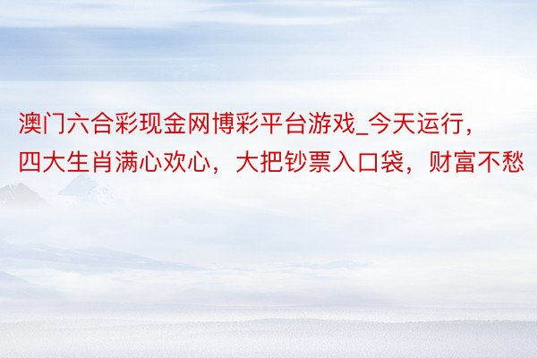 澳门六合彩现金网博彩平台游戏_今天运行，四大生肖满心欢心，大把钞票入口袋，财富不愁