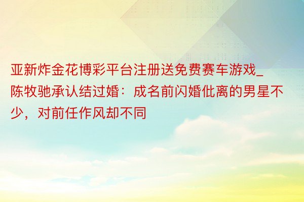 亚新炸金花博彩平台注册送免费赛车游戏_陈牧驰承认结过婚：成名前闪婚仳离的男星不少，对前任作风却不同
