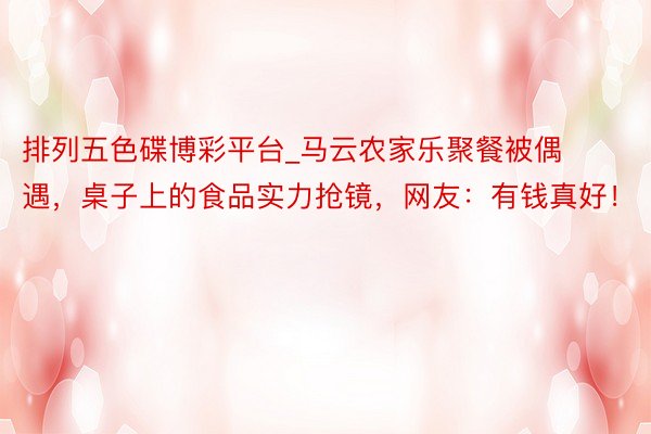 排列五色碟博彩平台_马云农家乐聚餐被偶遇，桌子上的食品实力抢镜，网友：有钱真好！