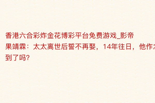 香港六合彩炸金花博彩平台免费游戏_影帝果靖霖：太太离世后誓不再娶，14年往日，他作念到了吗？