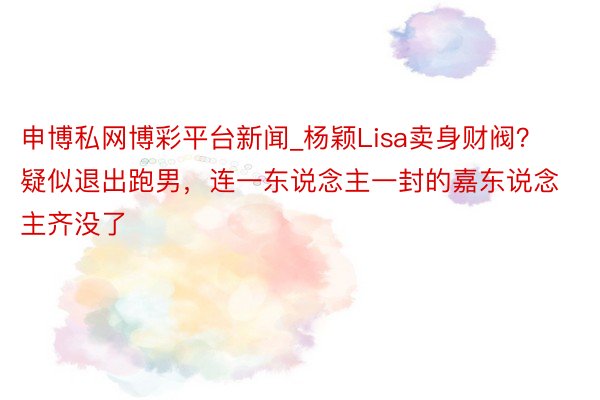 申博私网博彩平台新闻_杨颖Lisa卖身财阀？疑似退出跑男，连一东说念主一封的嘉东说念主齐没了