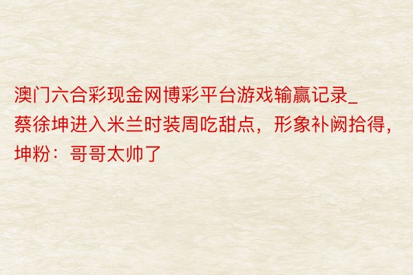 澳门六合彩现金网博彩平台游戏输赢记录_蔡徐坤进入米兰时装周吃甜点，形象补阙拾得，坤粉：哥哥太帅了