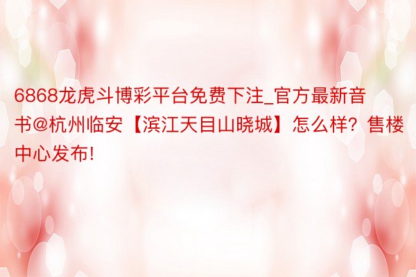 6868龙虎斗博彩平台免费下注_官方最新音书@杭州临安【滨江天目山晓城】怎么样？售楼中心发布!