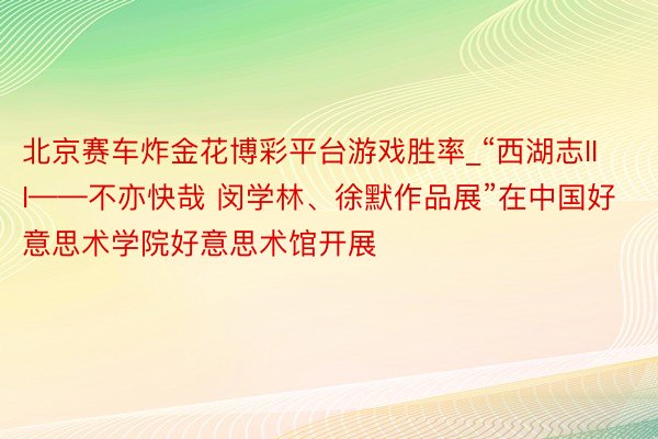 北京赛车炸金花博彩平台游戏胜率_“西湖志III——不亦快哉 闵学林、徐默作品展”在中国好意思术学院好意思术馆开展