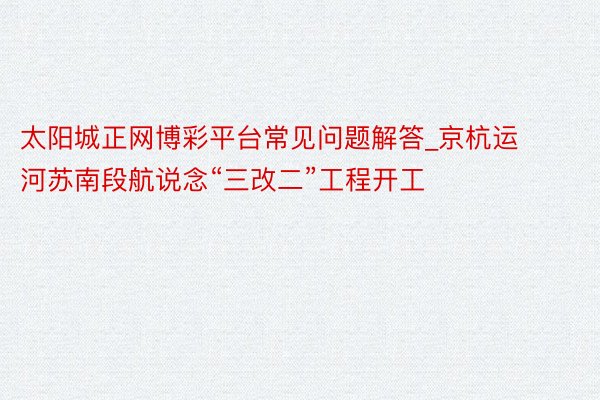 太阳城正网博彩平台常见问题解答_京杭运河苏南段航说念“三改二”工程开工