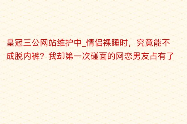 皇冠三公网站维护中_情侣裸睡时，究竟能不成脱内裤？我却第一次碰面的网恋男友占有了