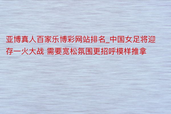 亚博真人百家乐博彩网站排名_中国女足将迎存一火大战 需要宽松氛围更招呼模样推拿