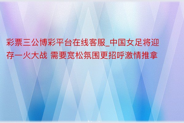 彩票三公博彩平台在线客服_中国女足将迎存一火大战 需要宽松氛围更招呼激情推拿