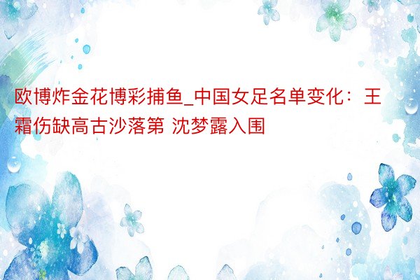 欧博炸金花博彩捕鱼_中国女足名单变化：王霜伤缺高古沙落第 沈梦露入围