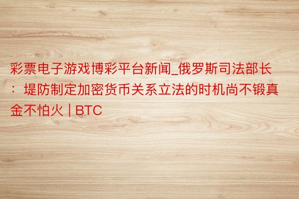 彩票电子游戏博彩平台新闻_俄罗斯司法部长：堤防制定加密货币关系立法的时机尚不锻真金不怕火 | BTC