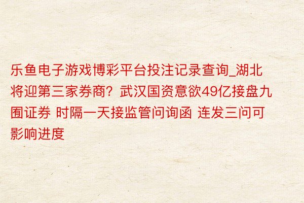 乐鱼电子游戏博彩平台投注记录查询_湖北将迎第三家券商？武汉国资意欲49亿接盘九囿证券 时隔一天接监管问询函 连发三问可影响进度