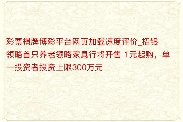 彩票棋牌博彩平台网页加载速度评价_招银领略首只养老领略家具行将开售 1元起购，单一投资者投资上限300万元