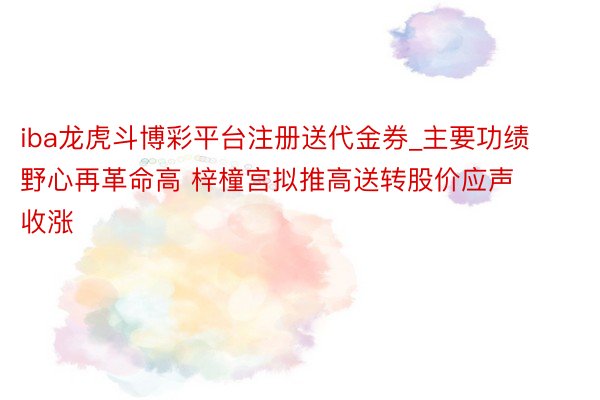 iba龙虎斗博彩平台注册送代金券_主要功绩野心再革命高 梓橦宫拟推高送转股价应声收涨