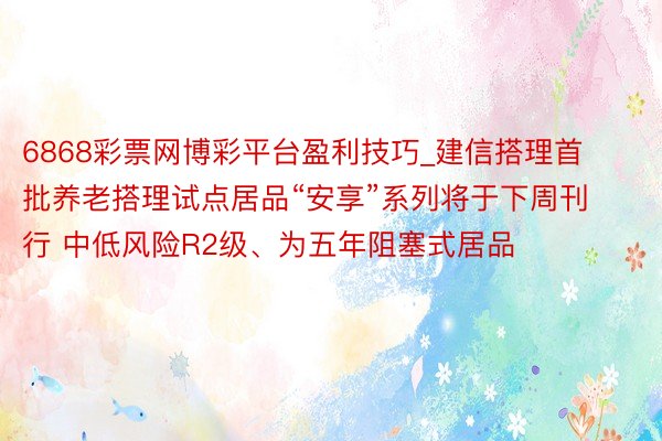 6868彩票网博彩平台盈利技巧_建信搭理首批养老搭理试点居品“安享”系列将于下周刊行 中低风险R2级、为五年阻塞式居品