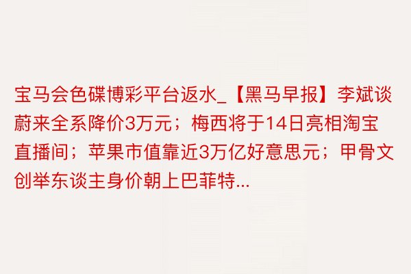 宝马会色碟博彩平台返水_【黑马早报】李斌谈蔚来全系降价3万元；梅西将于14日亮相淘宝直播间；苹果市值靠近3万亿好意思元；甲骨文创举东谈主身价朝上巴菲特...