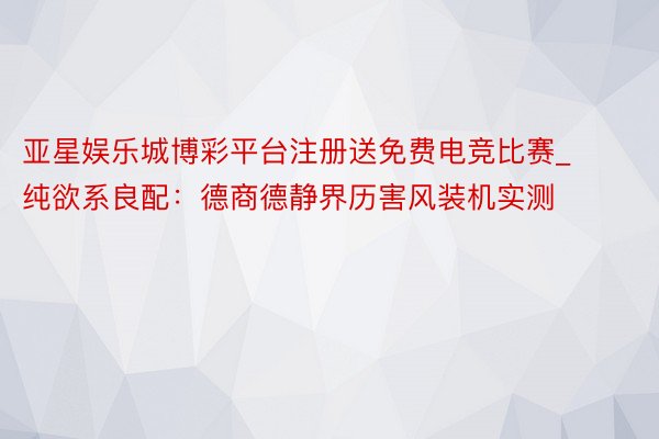 亚星娱乐城博彩平台注册送免费电竞比赛_纯欲系良配：德商德静界历害风装机实测