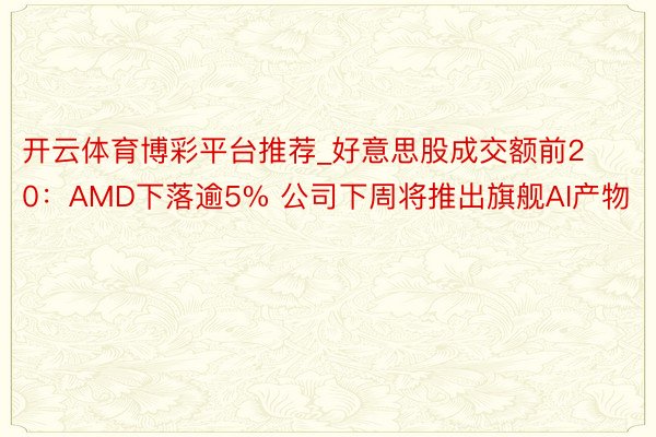 开云体育博彩平台推荐_好意思股成交额前20：AMD下落逾5% 公司下周将推出旗舰AI产物