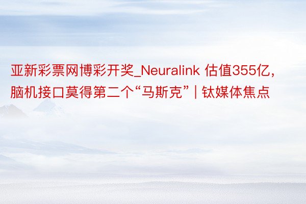 亚新彩票网博彩开奖_Neuralink 估值355亿，脑机接口莫得第二个“马斯克” | 钛媒体焦点